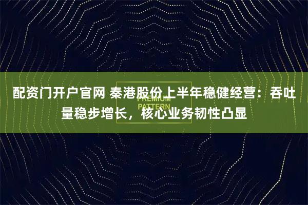 配资门开户官网 秦港股份上半年稳健经营：吞吐量稳步增长，核心业务韧性凸显