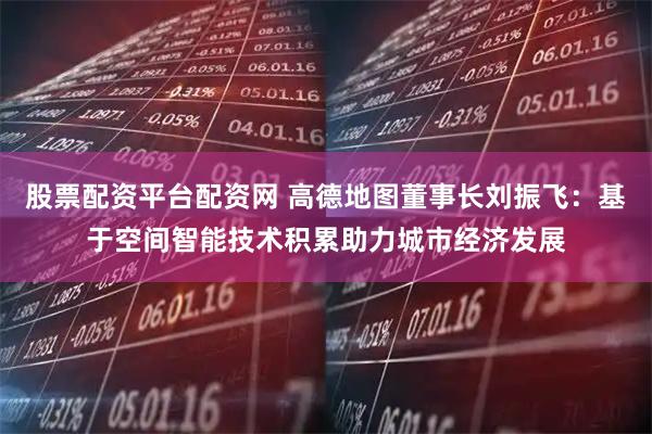 股票配资平台配资网 高德地图董事长刘振飞：基于空间智能技术积累助力城市经济发展