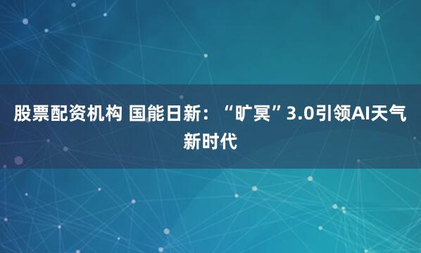 股票配资机构 国能日新：“旷冥”3.0引领AI天气新时代