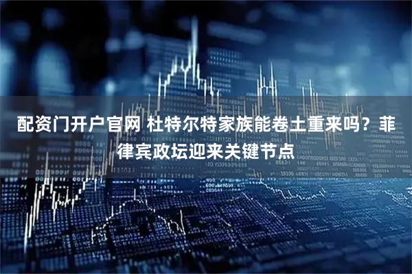 配资门开户官网 杜特尔特家族能卷土重来吗？菲律宾政坛迎来关键节点