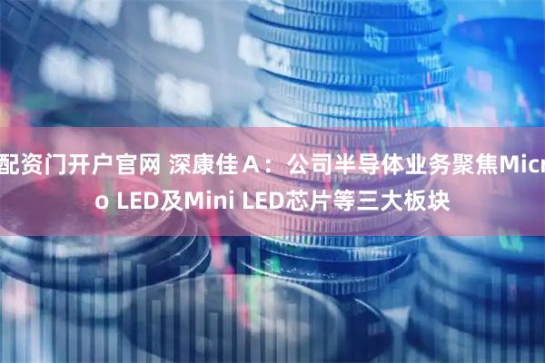 配资门开户官网 深康佳Ａ：公司半导体业务聚焦Micro LED及Mini LED芯片等三大板块