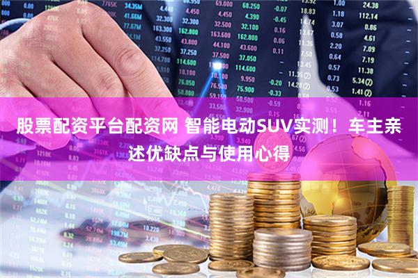 股票配资平台配资网 智能电动SUV实测！车主亲述优缺点与使用心得