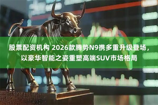 股票配资机构 2026款腾势N9携多重升级登场，以豪华智能之姿重塑高端SUV市场格局