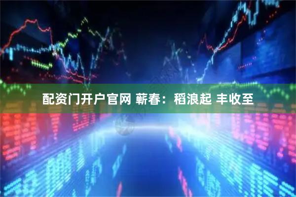 配资门开户官网 蕲春：稻浪起 丰收至