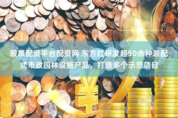 股票配资平台配资网 东方红研发超50余种装配式市政园林设施产品，打造多个示范项目
