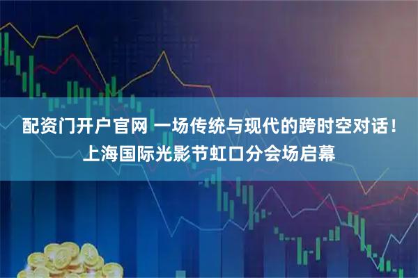 配资门开户官网 一场传统与现代的跨时空对话！上海国际光影节虹口分会场启幕