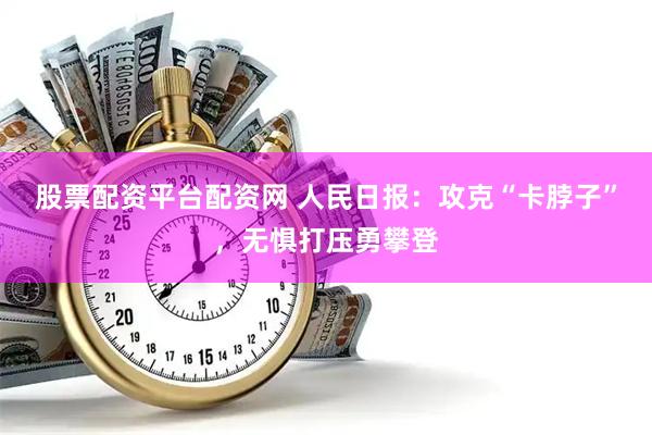 股票配资平台配资网 人民日报：攻克“卡脖子”，无惧打压勇攀登